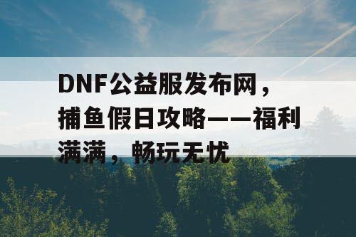 DNF公益服发布网，捕鱼假日攻略——福利满满，畅玩无忧