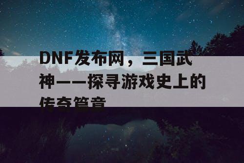 DNF发布网，三国武神——探寻游戏史上的传奇篇章