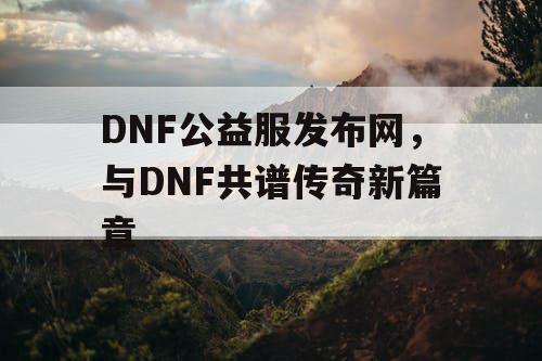 DNF公益服发布网，与DNF共谱传奇新篇章