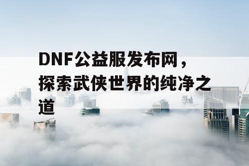 DNF公益服发布网，探索武侠世界的纯净之道