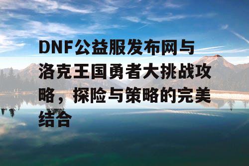 DNF公益服发布网与洛克王国勇者大挑战攻略，探险与策略的完美结合