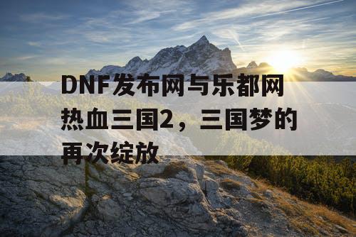 DNF发布网与乐都网热血三国2，三国梦的再次绽放