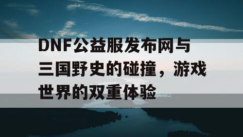 DNF公益服发布网与三国野史的碰撞，游戏世界的双重体验