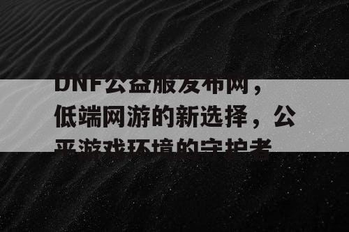 DNF公益服发布网，低端网游的新选择，公平游戏环境的守护者