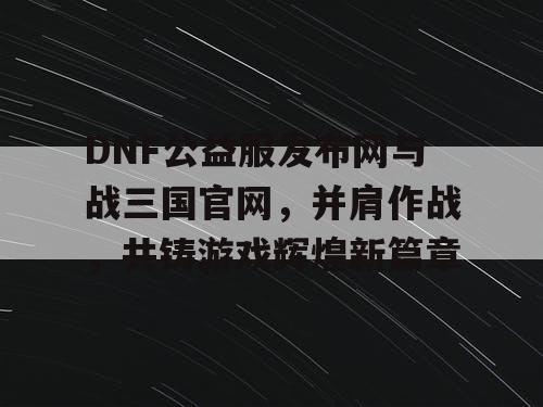 DNF公益服发布网与战三国官网，并肩作战，共铸游戏辉煌新篇章