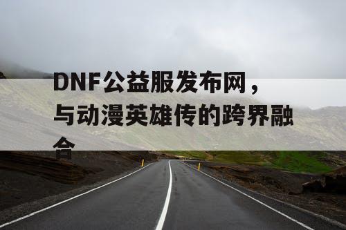 DNF公益服发布网，与动漫英雄传的跨界融合