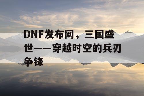 DNF发布网，三国盛世——穿越时空的兵刃争锋