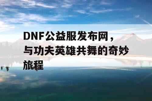 DNF公益服发布网，与功夫英雄共舞的奇妙旅程