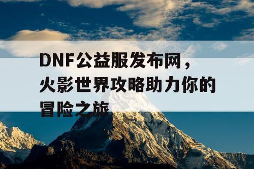 DNF公益服发布网，火影世界攻略助力你的冒险之旅