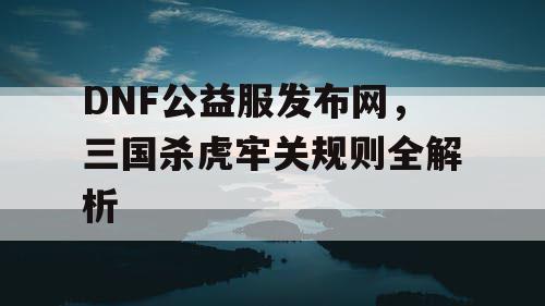 DNF公益服发布网，三国杀虎牢关规则全解析