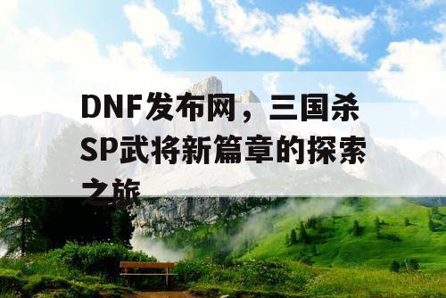 DNF发布网，三国杀SP武将新篇章的探索之旅