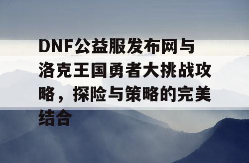 DNF公益服发布网与洛克王国勇者大挑战攻略，探险与策略的完美结合