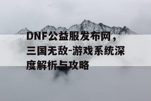 DNF公益服发布网，三国无敌-游戏系统深度解析与攻略