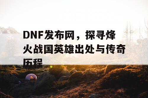 DNF发布网，探寻烽火战国英雄出处与传奇历程