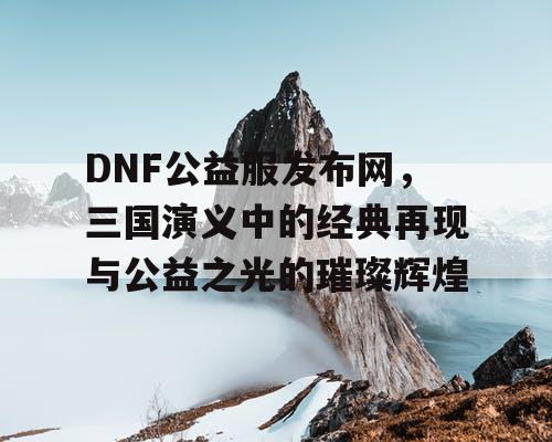 DNF公益服发布网，三国演义中的经典再现与公益之光的璀璨辉煌