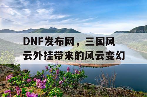 DNF发布网，三国风云外挂带来的风云变幻