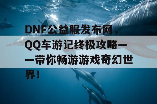 DNF公益服发布网，QQ车游记终极攻略——带你畅游游戏奇幻世界！