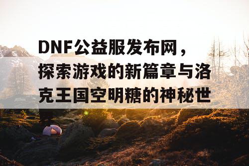 DNF公益服发布网，探索游戏的新篇章与洛克王国空明糖的神秘世界