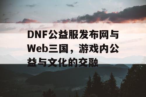 DNF公益服发布网与Web三国，游戏内公益与文化的交融