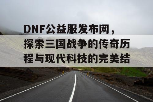 DNF公益服发布网，探索三国战争的传奇历程与现代科技的完美结合