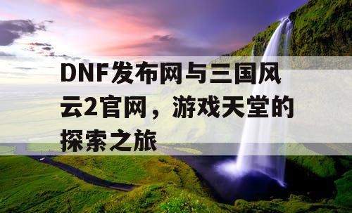 DNF发布网与三国风云2官网，游戏天堂的探索之旅