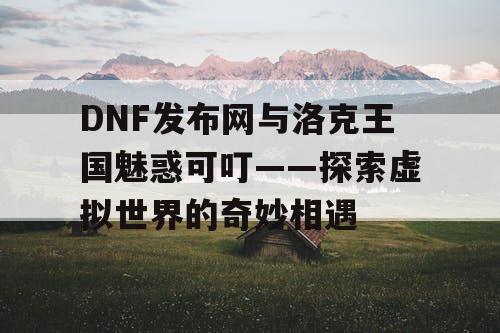 DNF发布网与洛克王国魅惑可叮——探索虚拟世界的奇妙相遇