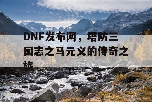 DNF发布网，塔防三国志之马元义的传奇之旅