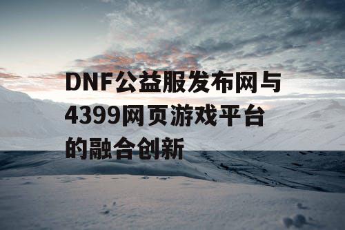 DNF公益服发布网与4399网页游戏平台的融合创新