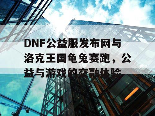 DNF公益服发布网与洛克王国龟兔赛跑，公益与游戏的交融体验