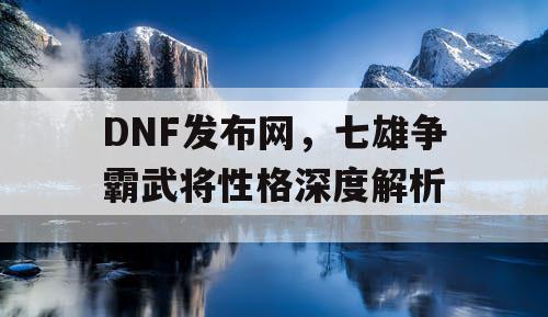 DNF发布网，七雄争霸武将性格深度解析