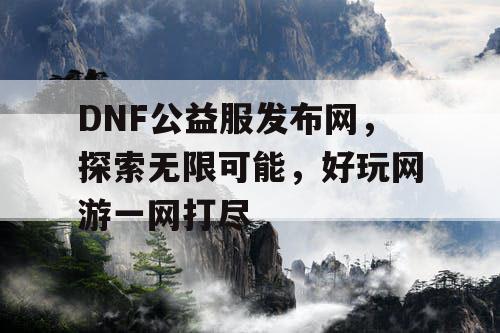 DNF公益服发布网，探索无限可能，好玩网游一网打尽