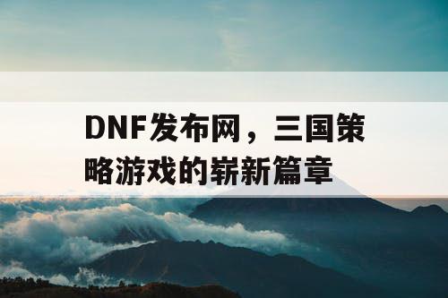 DNF发布网，三国策略游戏的崭新篇章